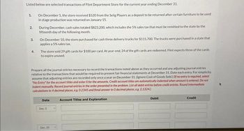 Listed below are selected transactions of Flint Department Store for the current year ending December 31.
On December 5, the store received $520 from the Selig Players as a deposit to be returned after certain furniture to be used
in stage production was returned on January 15.
1.
2.
3.
4.
During December, cash sales totaled $823,200, which includes the 5% sales tax that must be remitted to the state by the
fifteenth day of the following month.
On December 10, the store purchased for cash three delivery trucks for $115,700. The trucks were purchased in a state that
applies a 5% sales tax.
The store sold 29 gift cards for $100 per card. At year-end, 24 of the gift cards are redeemed. Flint expects three of the cards
to expire unused.
Prepare all the journal entries necessary to record the transactions noted above as they occurred and any adjusting journal entries
relative to the transactions that would be required to present fair financial statements at December 31. Date each entry. For simplicity,
assume that adjusting entries are recorded only once a year on December 31. (Ignore Cost of Goods Sold.) (If no entry is required, select
"No Entry" for the account titles and enter O for the amounts. Credit account titles are automatically indented when amount is entered. Do not
indent manually. Record journal entries in the order presented in the problem. List all debit entries before credit entries. Round intermediate
calculations to 4 decimal places, eg. 0.2345 and fimal answer to 0 decimal places, e.g. 2,1324)
Date
Dec. 5
Dec. 10
Account Titles and Explanation
Debit
Credit