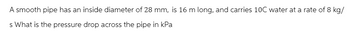 A smooth pipe has an inside diameter of 28 mm, is 16 m long, and carries 10C water at a rate of 8 kg/
s What is the pressure drop across the pipe in kPa