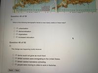GL
CHAN.
HANNTI
w C
M A i C
Question 45 of 50
Which of the following demographic trends is most clearly visible on these maps?
A urbanization
A democratization
O imperialism
Oincreased education
Question 46 of 50
This change was happening mostly because:
farms could not grow as much food.
O British workers were immigrating to the United States.
O Britain started mandatory schooling.
O people were moving to cities to work in factories.
Back
Next

