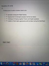 Question 27 of 50
A lasting source of conflict in Northern Ireland is the:
O starvation during the Potato Famine.
n displacement of aboriginal peoples into the dry interior.
On challenge of bringing together French and English speakers.
O violation of land-rights agreements with the Maori during the Gold Rush.
Back
Next
24,987
15
