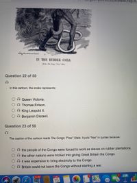 9AwwOhkgUK7
IN THE RUBBER COILS.
S-ne Cep "F"
Question 22 of 50
In this cartoon, the snake represents:
O Queen Victoria.
O Thomas Edison.
O King Leopold II.
O O Benjamin Disraeli.
Question 23 of 50
The caption of the cartoon reads The Congo "Free" State. It puts "free" in quotes because:
O the people of the Congo were forced to work as slaves on rubber plantations.
Othe other nations were tricked into giving Great Britain the Congo.
it was expensive to bring electricity to the Congo.
O Britain could not leave the Congo without starting a war.
24,987
APR
15
