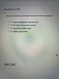 Question 8 of 50
Which of the following advantages helped Great Britain industrialize?
O natural supplies of coal and iron
O All of the choices are correct.
O a growing middle class
stable government
Back
Next
