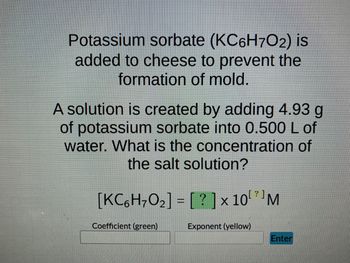 Potassium sorbate (KC6H7O2) is
added to cheese to prevent the
formation of mold.
A solution is created by adding 4.93 g
of potassium sorbate into 0.500 L of
water. What is the concentration of
the salt solution?
[KC6H₂O₂] = [?] × 10¹ M
Coefficient (green)
Exponent (yellow)
Enter