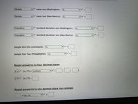 **Statistical Input Form**

This form is used for statistical calculations and consists of the following fields:

1. **Mean Values:**
   - **Mean One (Washington):** 
     - Type: Sample 
     - Variable: \( x_1 \) 
     - Input Box: [ ]

   - **Mean Two (New Mexico):**
     - Type: Sample 
     - Variable: \( x_2 \) 
     - Input Box: [ ]

2. **Standard Deviations:**
   - **Standard Deviation One (Washington):**
     - Type: Population 
     - Variable: \( \sigma_1 \) 
     - Input Box: [ ]

   - **Standard Deviation Two (New Mexico):**
     - Type: Population 
     - Variable: \( \sigma_2 \) 
     - Input Box: [ ]

3. **Sample Sizes:**
   - **Sample Size One (Cleveland):**
     - Variable: \( n_1 \) 
     - Input Box: [ ]

   - **Sample Size Two (Philadelphia):**
     - Variable: \( n_2 \) 
     - Input Box: [ ]

4. **Rounding Calculations:**
   - **Round answer(s) to four decimal places:**
     - Formula: \( z \cdot (\alpha/2) \) 
     - Function: invNorm 
     - Input Boxes: [ ] , [ ]

     - Formula: \( z \cdot (\alpha/2) \) 
     - Input Box: [ ]

   - **Round answer(s) to one decimal place (no commas):**
     - Difference in means: \( < \mu_1 - \mu_2 > \)
     - Input Box: [ ]

This form is intended for performing statistical computations, allowing the user to input sample means, standard deviations, sample sizes, and desired rounding precision for results.