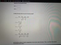 mail
YouTube
A Maps
I Social Problems 8...
* Cal State Apply |...
Round to Two Decimal Places
CV1 =
CV2 =
f) What formula will we use for the test value?
(ã1 – F2) – (µ1 – H2)
Ot=
V n1
+
n2
Oz =
Oz =
Vn
Ot=
(P1 – P2) – (P1 – P2)
Oz =
g) Find the values of each component of our test value formula. Then, use that information
to find the test value.
