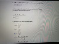 c) To find our Critical Value(s) (CV), will we use invNorm(), invT()?
invNorm()
d) Please explain the reason for the correct answer for step c.
The population standard deviation is given (ơ).
Round to Two Decimal Places
CV =
f) What formula will we use for the test value?
р — р
O z =
V
Ot=
Vn
Z =
(T1
Ot =
T2) – (µ1 – 42)
ni
n2
(P1 – P2) – (P1
P2)
O z
