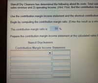 Stancil Dry Cleaners has determined the following about its costs: Total varia
sales revenue and 2) operating income. (Hint: First, find the contribution ma
Use the contribution margin income statement and the shortcut contribution
Begin by computing the contribution margin ratio. (Enter the result as a whc
50 %.
The contribution margin ratio is
Prepare the contribution margin income statement at the calculated sales I
Stancil Drycleaners
Contribution Margin Income Statement
