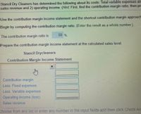 Stancil Dry Cleaners has determined the following about its costs: Total variable expenses are
sales revenue and 2) operating income. (Hint: First, find the contribution margin ratio; then pre
Use the contribution margin income statement and the shortcut contribution margin approach
Begin by computing the contribution margin ratio. (Enter the result as a whole number.)
50 %.
The contribution margin ratio is
Prepare the contribution margin income statement at the calculated sales level.
Stancil Drycleaners
Contribution Margin Income Statement
Contribution margin
Less: Fixed expenses
Less: Variable expenses
Operating income (loss)
Sales revenue
Choose from any list or enter any number in the input fields and then click Check An:
