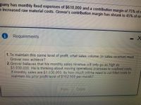 pany has monthly fixed expenses of $610,000 and a contribution margin of 75% of
e increased raw material costs. Grover's contribution margin has shrunk to 45% of re
i Requirements
1. To maintaln this same level of profit, what sales volume (in sales revenue) must
Grover now achieve?
2. Grover believes that his monthly sales revenue will only go as high as
$1,030.000 He is thinking about moving operations overseas to cut-fixed costs.
If monthly sales are S1.030,000 by how much will he need to cut fixed costs to
maintain his prior profit level of $162.500 per month?
Print,
Done:
