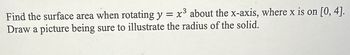 Find the surface area when rotating y = x³ about the x-axis, where x is on [0,4].
Draw a picture being sure to illustrate the radius of the solid.