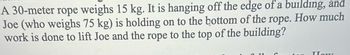 A 30-meter rope weighs 15 kg. It is hanging off the edge of a building, and
Joe (who weighs 75 kg) is holding on to the bottom of the rope. How much
work is done to lift Joe and the rope to the top of the building?
How