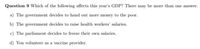 Question 9 Which of the following affects this year's GDP? There may be more than one answer.
a) The government decides to hand out more money to the poor.
b) The government decides to raise health workers' salaries.
c) The parliament decides to freeze their own salaries.
d) You volunteer as a vaccine provider.

