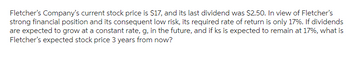 Fletcher's Company's current stock price is $17, and its last dividend was $2.50. In view of Fletcher's
strong financial position and its consequent low risk, its required rate of return is only 17%. If dividends
are expected to grow at a constant rate, g, in the future, and if ks is expected to remain at 17%, what is
Fletcher's expected stock price 3 years from now?