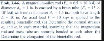 A magnesium-alloy
rod (E = 6.5 x 10 ksi) of
Prob. 3.4-6.
diameter d
1 in. is encased by a brass tube (E 15 x
10 ksi) with outer diameter d, = 1.5 in.; both have length
L = 20 in. An axial load P = 10 kips is applied to the
resulting bimetallic rod. (a) Determine the normal stresses
and , in each material, assuming that the magnesium
rod and brass tube are securely bonded to each other. (b)
Determine the elongation of the bimetallic rod.
P