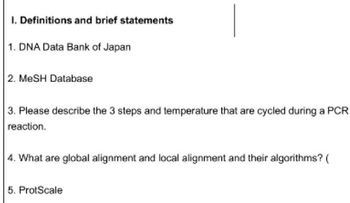 1. Definitions and brief statements
1. DNA Data Bank of Japan
2. MeSH Database
3. Please describe the 3 steps and temperature that are cycled during a PCR
reaction.
4. What are global alignment and local alignment and their algorithms? (
5. ProtScale