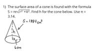 1) The surface area of a cone is found with the formula
S = rrvr2 +h². Find h for the cone below. Use n =
3.14.
S=1884 cm
6 cm
