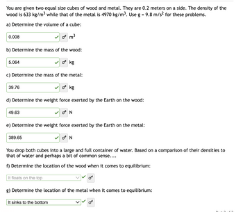 You are given two equal size cubes of wood and metal. They are 0.2 meters on a side. The density of the
wood is 633 kg/m³ while that of the metal is 4970 kg/m³. Use g = 9.8 m/s² for these problems.
a) Determine the volume of a cube:
0.008
b) Determine the mass of the wood:
5.064
39.76
c) Determine the mass of the metal:
49.63
0 m³
d) Determine the weight force exerted by the Earth on the wood:
389.65
kg
It floats on the top
✓o kg
e) Determine the weight force exerted by the Earth on the metal:
It sinks to the bottom
ON
You drop both cubes into a large and full container of water. Based on a comparison of their densities to
that of water and perhaps a bit of common sense....
f) Determine the location of the wood when it comes to equilibrium:
ON
g) Determine the location of the metal when it comes to equilibrium:
OT