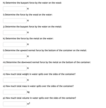 h) Determine the buoyant force by the water on the wood:
N
i) Determine the force by the wood on the water:
N
j) Determine the buoyant force by the water on the metal:
N
k) Determine the force by the metal on the water:
N
1) Determine the upward normal force by the bottom of the container on the metal:
N
m) Determine the downward normal force by the metal on the bottom of the container:
N
n) How much total weight in water spills over the sides of the container?
N
o) How much total mass in water spills over the sides of the container?
p) How much total volume in water spills over the sides of the container?
m³