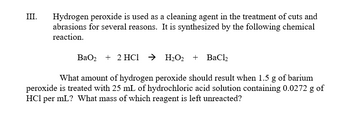 III.
Hydrogen peroxide is used as a cleaning agent in the treatment of cuts and
abrasions for several reasons. It is synthesized by the following chemical
reaction.
BaO2 + 2HC → H₂O₂ + BaCl₂
What amount of hydrogen peroxide should result when 1.5 g of barium
peroxide is treated with 25 mL of hydrochloric acid solution containing 0.0272 g of
HCI per mL? What mass of which reagent is left unreacted?