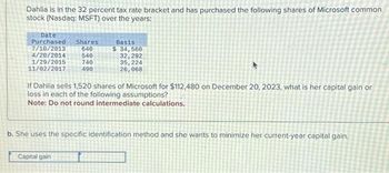 Dahlia is in the 32 percent tax rate bracket and has purchased the following shares of Microsoft common
stock (Nasdaq: MSFT) over the years:
Date
Purchased Shares
7/10/2013
640
4/20/2014
1/29/2015
11/02/2017
540
740
490
Basis
$ 34,560
32, 292
35, 224
26,968
If Dahlia sells 1,520 shares of Microsoft for $112,480 on December 20, 2023, what is her capital gain or
loss in each of the following assumptions?
Note: Do not round intermediate calculations.
Capital gain
b. She uses the specific identification method and she wants to minimize her current-year capital gain.