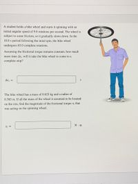 A student holds a bike wheel and starts it spinning with an
initial angular speed of 9.0 rotations per second. The wheel is
subject to some friction, so it gradually slows down. In the
10.0 s period following the inital spin, the bike wheel
undergoes 65.0 complete rotations.
Assuming the frictional torque remains constant, how much
more time At, will it take the bike wheel to come to a
complete stop?
At, =
S
The bike wheel has a mass of 0.625 kg and a radius of
0.385 m. If all the mass of the wheel is assumed to be located
on the rim, find the magnitude of the frictional torque tf that
was acting on the spinning wheel.
N. m
Tf =
