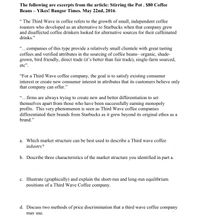 The following are excerpts from the article: Stirring the Pot . $80 Coffee
Beans – Yikes! Bangor Times. May 22nd, 2016.
“ The Third Wave in coffee refers to the growth of small, independent coffee
roasters who developed as an alternative to Starbucks when that company grew
and disaffected coffee drinkers looked for alternative sources for their caffeinated
drinks."
"...companies of this type provide a relatively small clientele with great tasting
coffees and verified attributes in the sourcing of coffee beans- organic, shade-
grown, bird friendly, direct trade (it's better than fair trade), single-farm sourced,
etc".
"For a Third Wave coffee company,
the goal is to satisfy existing consumer
interest or create new consumer interest in attributes that its customers believe only
that company can offer."
"...firms are always trying to create new and better differentiation to set
themselves apart from those who have been successfully earning monopoly
profits. This very phenomenon is seen as Third Wave coffee companies
differentiated their brands from Starbucks as it grew beyond its original ethos as a
brand."
a. Which market structure can be best used to describe a Third wave coffee
industry?
b. Describe three characteristics of the market structure you identified in part a.
c. Illustrate (graphically) and explain the short-run and long-run equilibrium
positions of a Third Wave Coffee company.
d.
cuss two methods of price discrimination that a thi
wave coffee company
may use.
