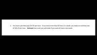 3. You have a job that pays $15.50 per hour. If you work more than 40 hours in a week, you make an overtime rate
of $23.25 per hour. Estimate how much you will make if you work 62 hours next week.
