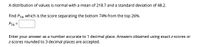 A distribution of values is normal with a mean of 218.7 and a standard deviation of 48.2.
Find P74, which is the score separating the bottom 74% from the top 26%.
P74 =
Enter your answer as a number accurate to 1 decimal place. Answers obtained using exact z-scores or
Z-scores rounded to 3 decimal places are accepted.
