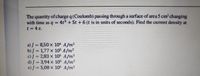 The quantity of charge q (Coulomb) passing through a surface of area 5 cm changing
with time as q = 4t + 5t + 6 (t is in units of seconds). Find the current density at
t 4 s.
a) J = 8,50 x 104 A/m2
b) J = 1,77 x 105 A/m2
c)J = 2,83 x 10S A/m2
d) J = 3,94 x 10$ A/m2
e)/ = 5,08 x 10s A/m2
