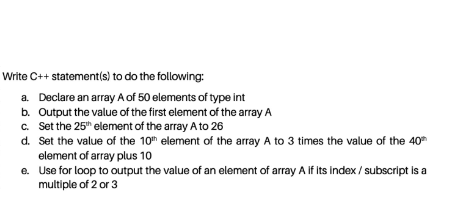 Write C++ statement(s) to do the following:
a. Declare an array A of 50 elements of type int
b. Output the value of the first element of the array A
c. Set the 25" element of the array A to 26
d. Set the value of the 10th element of the array A to 3 times the value of the 40
element of array plus 10
e. Use for loop to output the value of an element of array A If its index / subscript is a
multiple of 2 or 3
