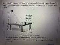 A 0.500 kg block is released from rest at the top of a frictionless track 2.50 m above the top of a
table. It then collides elastically with a 1.00 kg block that is initially at rest on the table (see figure
below).
m
my = 0.500 kg
My = 1.00 kg
h = 2.50 m
ho = 2.00 m
h2
(a) Determine the speeds of the two masses just after the collision.
(b) How high up the track does the 0.500 kg mass travel back after the collision?
(c)How far away from the bottom of the table does the 1.00 kg mass land given that the table is
2.00 m high?
HTML EditorẾ
