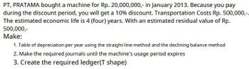 PT, PRATAMA bought a machine for Rp. 20,000,000,- in January 2013. Because you pay
during the discount period, you will get a 10% discount. Transportation Costs Rp. 500,000,-.
The estimated economic life is 4 (four) years. With an estimated residual value of Rp.
500,000,-
Make:
1. Table of depreciation per year using the straight-line method and the declining balance method
2. Make the required journals until the machine's usage period expires
3. Create the required ledger(T shape)