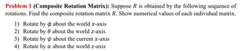 Problem 1 (Composite Rotation Matrix): Suppose R is obtained by the following sequence of
rotations. Find the composite rotation matrix R. Show numerical values of each individual matrix.
1) Rotate by
2) Rotate by 0 about the world z-axis
3) Rotate by 1 about the current x-axis
4) Rotate by a about the world z-axis
about the world x-axis