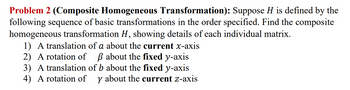 Problem 2 (Composite Homogeneous Transformation): Suppose H is defined by the
following sequence of basic transformations in the order specified. Find the composite
homogeneous transformation H, showing details of each individual matrix.
1) A translation of a about the current x-axis
2) A rotation of ẞ about the fixed y-axis
3) A translation of b about the fixed y-axis
4) A rotation of y about the current z-axis