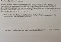 r-Weinberg Equilibrium Problem
Albinism is a rare genetically inherited trait that is only expressed in the phenotype of
homozygous recessive individuals (aa) The most characteristic symptom is a marked
deficiency in the skin and hair pigment melanin. This condition can occur among any human
group as well as among other animal species. The average human frequency of albinism in
North America is only about 5 in 100,00.
What are the allelic frequencies of a and A in the North American population if this
population is in Hardy-Weinberg equilibrium?
What are the frequencies of each of the three possible genotypes in the North American
population if this population is in Hardy-Weinberg equilibrium?
