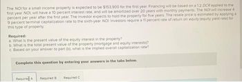 The NOI for a small income property is expected to be $153,900 for the first year. Financing will be based on a 1.2 DCR applied to the
first year NOI, will have a 10 percent interest rate, and will be amortized over 20 years with monthly payments. The NOI will increase 41
percent per year after the first year. The investor expects to hold the property for five years. The resale price is estimated by applying a
9 percent terminal capitalization rate to the sixth-year NOI. Investors require a 11 percent rate of return on equity (equity yield rate) for
this type of property.
Required:
a. What is the present value of the equity interest in the property?
b. What is the total present value of the property (mortgage and equity interests)?
c. Based on your answer to part (b), what is the implied overall capitalization rate?
Complete this question by entering your answers in the tabs below.
Required A Required B
Required C