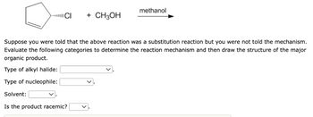 CI
+ CH3OH
methanol
Suppose you were told that the above reaction was a substitution reaction but you were not told the mechanism.
Evaluate the following categories to determine the reaction mechanism and then draw the structure of the major
organic product.
Type of alkyl halide:
Type of nucleophile:
Solvent:
Is the product racemic?