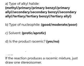 a) Type of alkyl halide:
(methyl/primary/primary benzyl/primary
allyl/secondary/secondary benzyl/secondary
allyl/tertiary/tertiary benzyl/tertiary allyl)
b) Type of nucleophile: (good/moderate/poor)
c) Solvent: (protic/aprotic)
d) Is the product racemic? (yes/no)
If the reaction produces a racemic mixture, just
draw one stereoisomer.