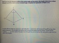 Mark says that the diagram confims that a given angle and two given side lengths determine a unique
triangle even If the angle is not an included angle. Complete the explanation of Mark's error.
7.
K
A circle with its center at (select)
points closer to L. The triangles formed by each of these two points and the points L and M will be
(select)
given side lengths.
and radius MJ = (select) v will intersect JL and KL at two other
v the original triangles, even though they are formed by the same given angle and two
