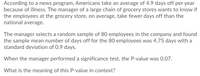 According to a news program, Americans take an average of 4.9 days off per year
because of illness. The manager of a large chain of grocery stores wants to know if
the employees at the grocery store, on average, take fewer days off than the
national average.
The manager selects a random sample of 80 employees in the company and found
the sample mean number of days off for the 80 employees was 4.75 days with a
standard deviation of 0.9 days.
When the manager performed a significance test, the P-value was 0.07.
What is the meaning of this P-value in context?
