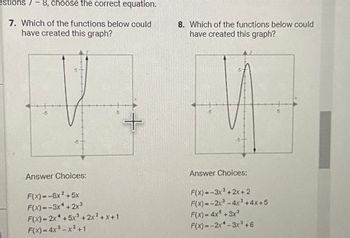 estions 7-8, choose the correct equation.
7. Which of the functions below could
have created this graph?
Answer Choices:
F(x)=-8x²+5x
F(x)=-3x+2x³
F(x)=2x* +5x³ + 2x²+x+1
F(x) = 4x²-x²+1
+
8. Which of the functions below could
have created this graph?
Answer Choices:
F(x)=-3x²+2x+2
F(x)=-2x³-4x²+4x+5
F(x) = 4x+3x³
F(x)=-2x -3x³ +6