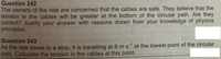 Question 242
The owners of the ride are concerned that the cables are safe. They believe that the
tension in the cables will be greater at the bottom of the circular path. Are they
correct? Justify your answer with reasons drawn from your knowledge of physics
principles.
Question 243
As the ride slows to a stop, it is travelling at 8 m s at the lowest point of the circular
path. Calculate the tension in the cables at this point.
