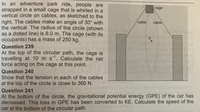 In an adventure park ride, people are
strapped in a small cage that is whirled in a
vertical circle on cables, as sketched to the
cage
right. The cables make an angle of 30° with
the vertical. The radius of the circle (shown
as a dotted line) is 8.0 m. The cage (with its
occupants) has a mass of 250 kg.
cable
cable
Question 239
At the top of the circular path, the cage is
travelling at 10 m s. Calculate the net
force acting on the cage at this point.
Question 240
Show that the tension in each of the cables
at the top of the circle is close to 360 N.
Question 241
At the bottom of the circle, the gravitational potential energy (GPE) of the car has
decreased. This loss in GPE has been converted to KE. Calculate the speed of the
car at the bottom of the circular path.
