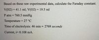 Based on these raw experimental data, calculate the Faraday constant.
V(H2) = 41.1 ml; V(02) = 19.5 ml
%3D
P atm = 760.5 mmHg
Temperature = 27 °C
Time of electrolysis: 46 min - 2769 seconds
Current, i= 0.108 mA.
