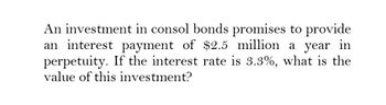 An investment in consol bonds promises to provide
an interest payment of $2.5 million a year in
perpetuity. If the interest rate is 3.3%, what is the
value of this investment?