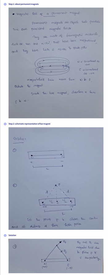 Step 1: about permanent magnets
Magnetic field of.
of a
Permanent
their own possistent magnehi held
such as
and
Outside the magnet.
They are made of ferromagneti matural
on and nickel, that have been magnetized
north & South pole
They have
both a
sto N.
Solubo
Solution
a permanent magnet
Ⓒ
magne hcheld lines
→ Step 2: schematic representation of bar magnet
N
magnets are objects that produce.
d
and af dufma d
Inside the bar magnet, direction & from
Let the point
P
(tu)
42
Imoves from
с
from
4₂
L
P 4
d.
Bp
1
Bg
N→ Considered a
tre
Scorridered
al-ve
Nbs,
both polu
above the
S
(-VC)
confer
Bp and Bs are
magrehi held du
to pous p
s respectively