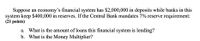 Suppose an economy's financial system has $2,000,000 in deposits while banks in this
system keep $400,000 in reserves. If the Central Bank mandates 7% reserve requirement:
(21 points)
a. What is the amount of loans this financial system is lending?
b. What is the Money Multiplier?
