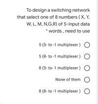 To design a switching network
that select one of 8 numbers (X, Y,
W, L, M, N,G,R) of 5-input data
words , need to use
5 (5- to -1 multiplexer ) O
5 (8- to -1 multiplexer ) O
8 (5- to- 1 multiplexer ) O
None of them O
8 (8- to -1 multiplexer ) O
