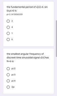 the fundamental period of x[n]=4. sin
(6.pi.n) is
pi=3.14159265359
O 2
4
1
the smallest angular frequency of
discreet time sinusoidal signal x[n] has
N=6 is:
O pi/2
pi/3
O pi/4
O 2pi
