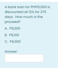 A bank loan for PhP10,000 is
discounted at 12% for 270
days. How much is the
proceed?
A. P9,200
В. Р9,100
C. P9,000
Answer:
